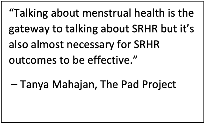 Quote from Tanya Mahajan, The Pad Project "Talking about menstrual health is the gateway to talking about SRHR but it’s also almost necessary for SRHR outcomes to be effective.” 